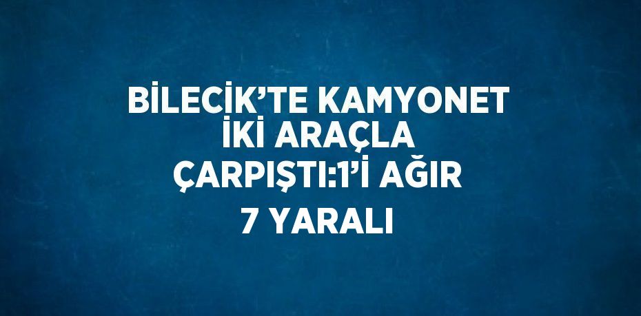 BİLECİK’TE KAMYONET İKİ ARAÇLA ÇARPIŞTI:1’İ AĞIR 7 YARALI