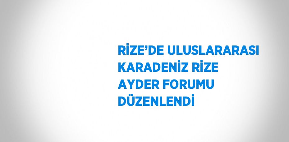 RİZE’DE ULUSLARARASI KARADENİZ RİZE AYDER FORUMU DÜZENLENDİ