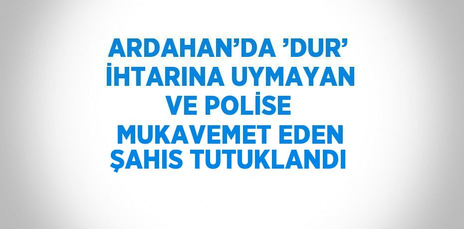 ARDAHAN’DA ’DUR’ İHTARINA UYMAYAN VE POLİSE MUKAVEMET EDEN ŞAHIS TUTUKLANDI