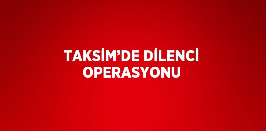 TAKSİM’DE DİLENCİ OPERASYONU