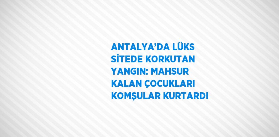 ANTALYA’DA LÜKS SİTEDE KORKUTAN YANGIN: MAHSUR KALAN ÇOCUKLARI KOMŞULAR KURTARDI