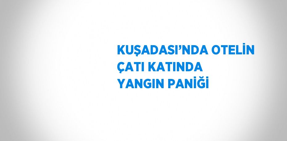 KUŞADASI’NDA OTELİN ÇATI KATINDA YANGIN PANİĞİ