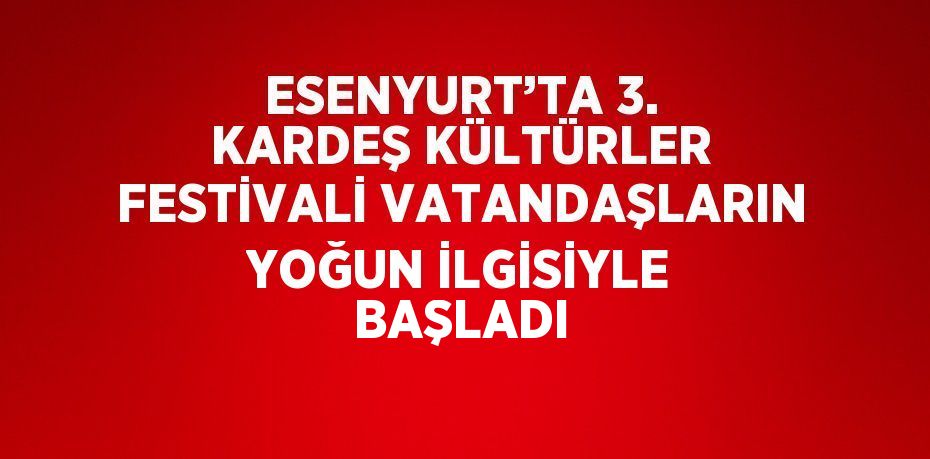 ESENYURT’TA 3. KARDEŞ KÜLTÜRLER FESTİVALİ VATANDAŞLARIN YOĞUN İLGİSİYLE BAŞLADI