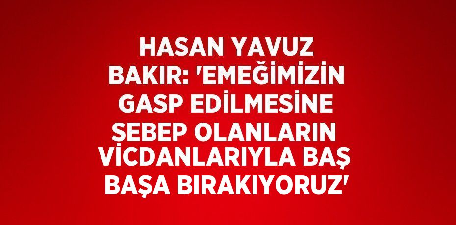 HASAN YAVUZ BAKIR: 'EMEĞİMİZİN GASP EDİLMESİNE SEBEP OLANLARIN VİCDANLARIYLA BAŞ BAŞA BIRAKIYORUZ'