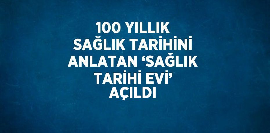 100 YILLIK SAĞLIK TARİHİNİ ANLATAN ‘SAĞLIK TARİHİ EVİ’ AÇILDI