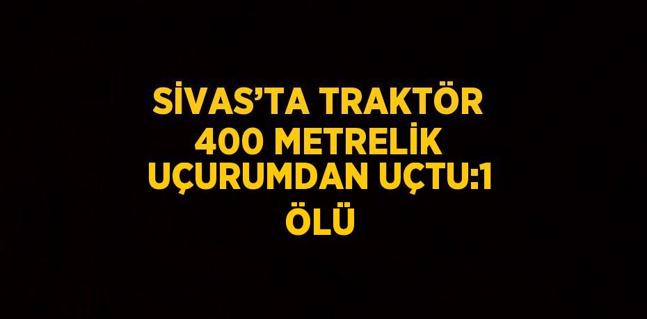 SİVAS’TA TRAKTÖR 400 METRELİK UÇURUMDAN UÇTU:1 ÖLÜ