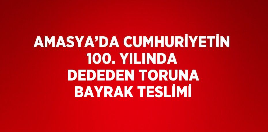 AMASYA’DA CUMHURİYETİN 100. YILINDA DEDEDEN TORUNA BAYRAK TESLİMİ