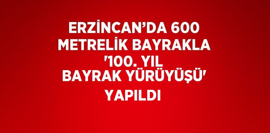 ERZİNCAN’DA 600 METRELİK BAYRAKLA '100. YIL BAYRAK YÜRÜYÜŞÜ' YAPILDI