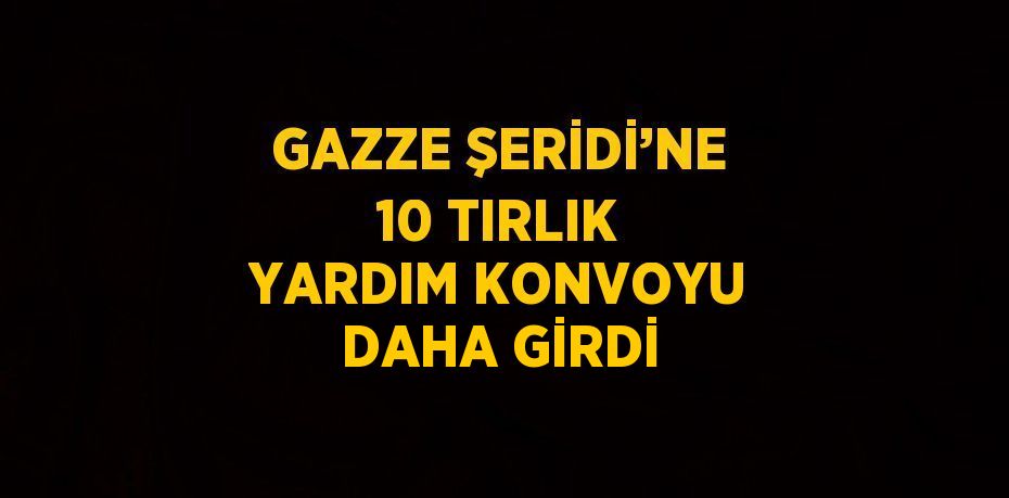 GAZZE ŞERİDİ’NE 10 TIRLIK YARDIM KONVOYU DAHA GİRDİ