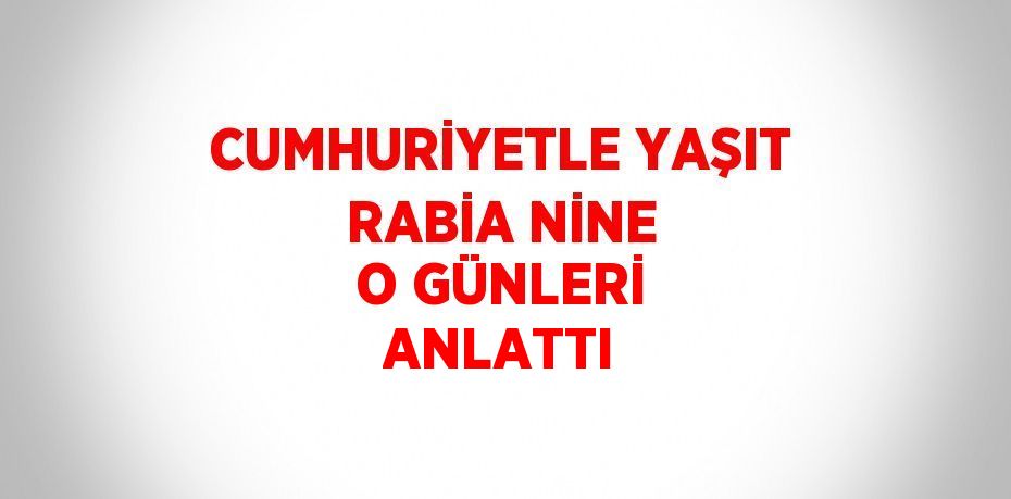 CUMHURİYETLE YAŞIT RABİA NİNE O GÜNLERİ ANLATTI