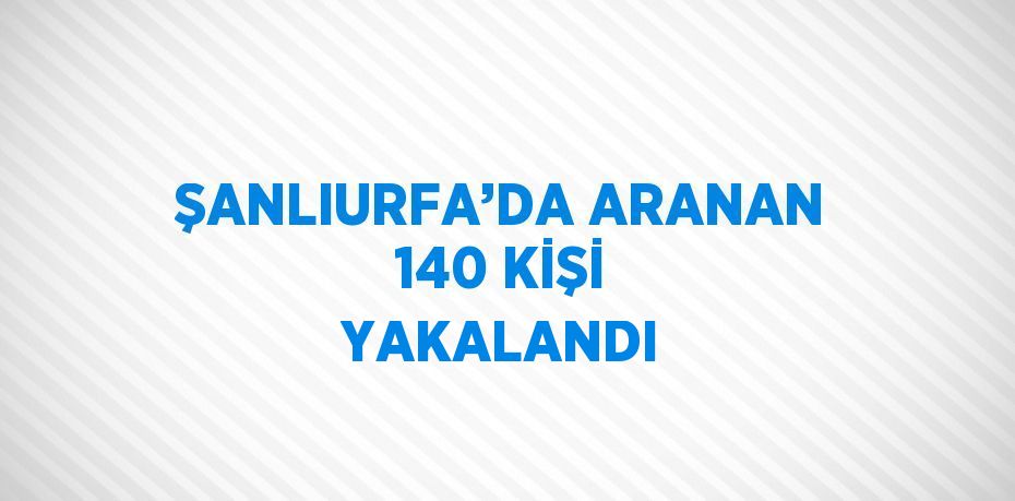 ŞANLIURFA’DA ARANAN 140 KİŞİ YAKALANDI