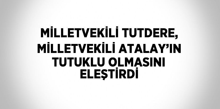 MİLLETVEKİLİ TUTDERE, MİLLETVEKİLİ ATALAY’IN TUTUKLU OLMASINI ELEŞTİRDİ