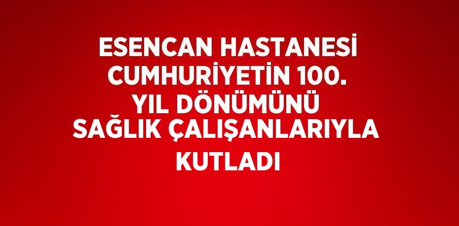 ESENCAN HASTANESİ CUMHURİYETİN 100. YIL DÖNÜMÜNÜ SAĞLIK ÇALIŞANLARIYLA KUTLADI