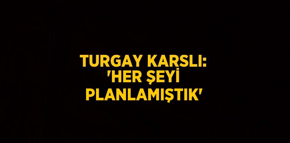 TURGAY KARSLI: 'HER ŞEYİ PLANLAMIŞTIK'