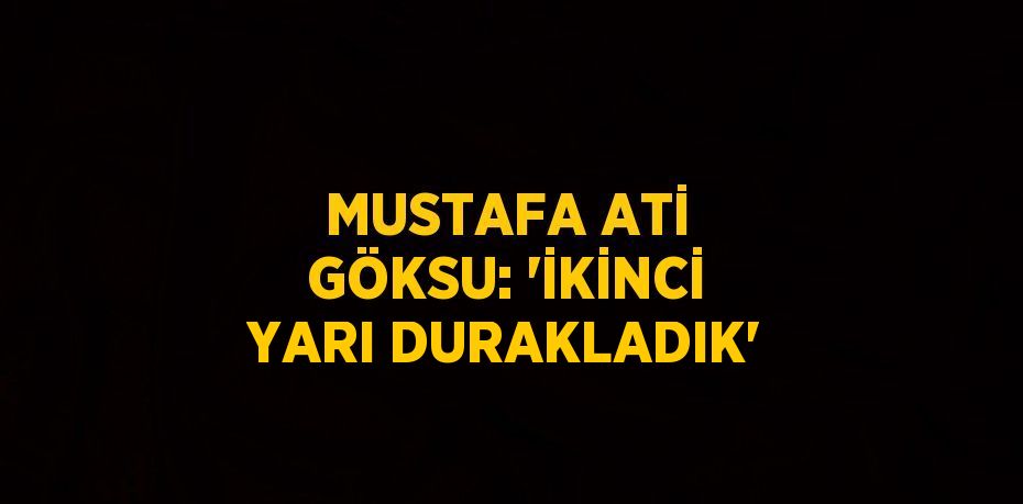 MUSTAFA ATİ GÖKSU: 'İKİNCİ YARI DURAKLADIK'