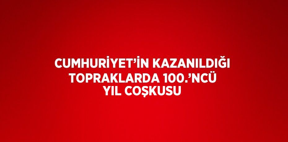 CUMHURİYET’İN KAZANILDIĞI TOPRAKLARDA 100.’NCÜ YIL COŞKUSU
