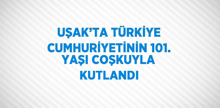 UŞAK’TA TÜRKİYE CUMHURİYETİNİN 101. YAŞI COŞKUYLA KUTLANDI