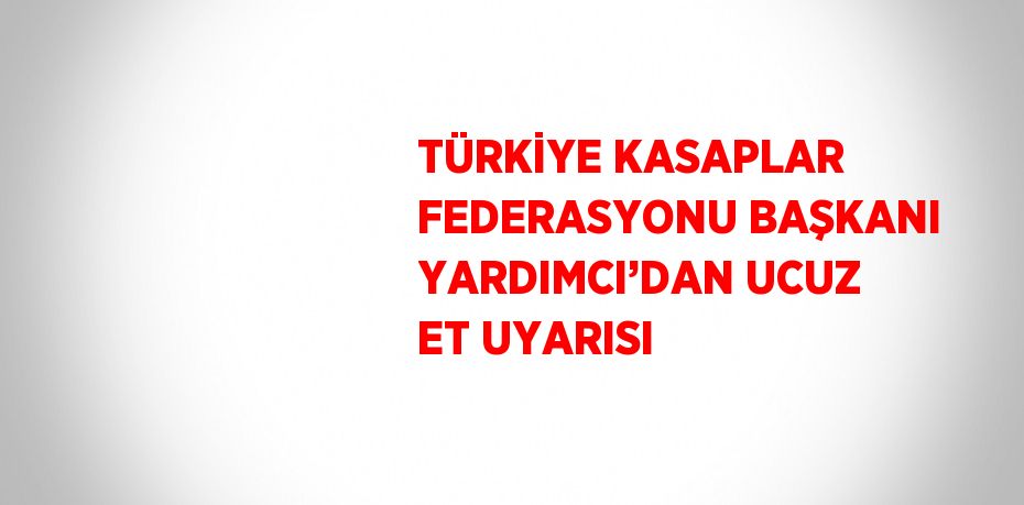 TÜRKİYE KASAPLAR FEDERASYONU BAŞKANI YARDIMCI’DAN UCUZ ET UYARISI