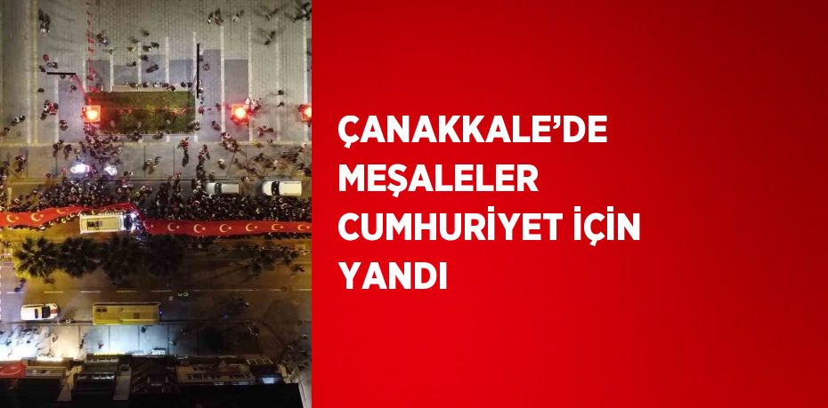 ÇANAKKALE’DE MEŞALELER CUMHURİYET İÇİN YANDI