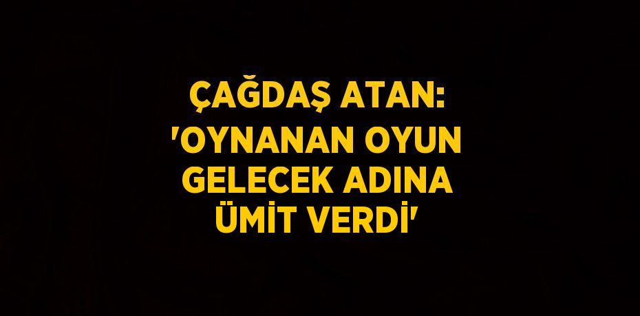 ÇAĞDAŞ ATAN: 'OYNANAN OYUN GELECEK ADINA ÜMİT VERDİ'