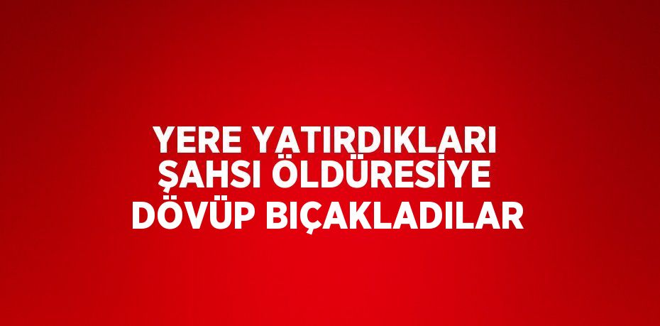 YERE YATIRDIKLARI ŞAHSI ÖLDÜRESİYE DÖVÜP BIÇAKLADILAR