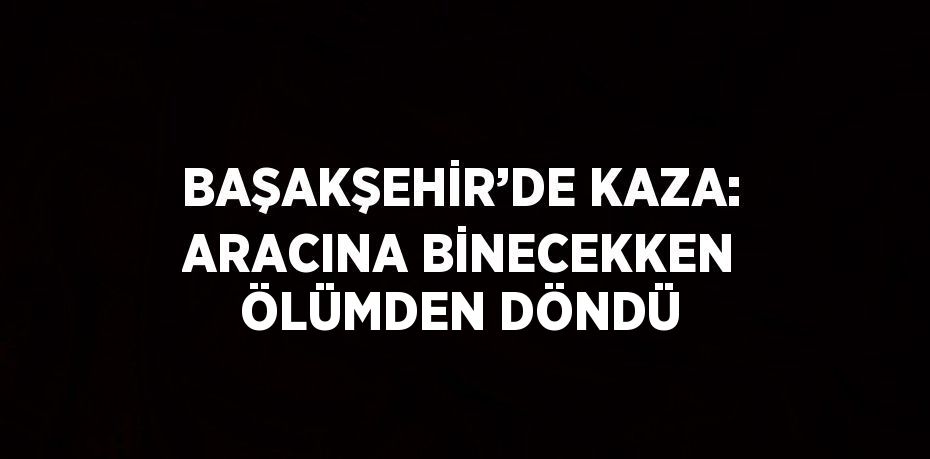 BAŞAKŞEHİR’DE KAZA: ARACINA BİNECEKKEN ÖLÜMDEN DÖNDÜ