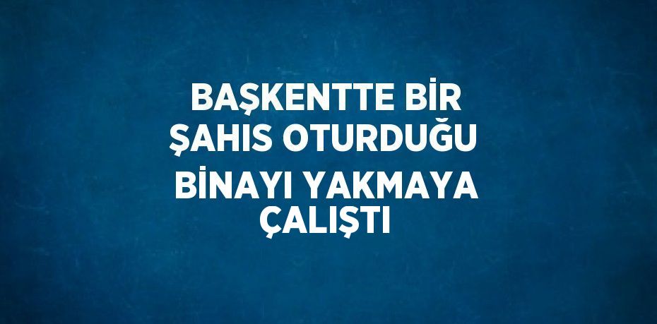 BAŞKENTTE BİR ŞAHIS OTURDUĞU BİNAYI YAKMAYA ÇALIŞTI