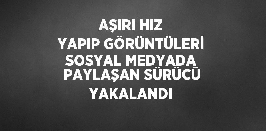 AŞIRI HIZ YAPIP GÖRÜNTÜLERİ SOSYAL MEDYADA PAYLAŞAN SÜRÜCÜ YAKALANDI