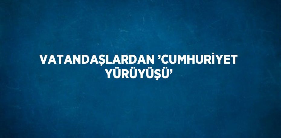 VATANDAŞLARDAN ’CUMHURİYET YÜRÜYÜŞÜ’