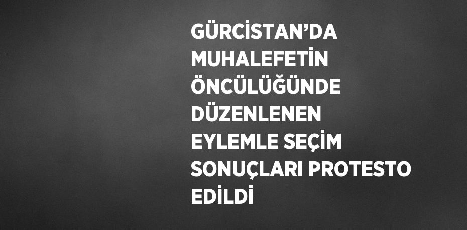 GÜRCİSTAN’DA MUHALEFETİN ÖNCÜLÜĞÜNDE DÜZENLENEN EYLEMLE SEÇİM SONUÇLARI PROTESTO EDİLDİ