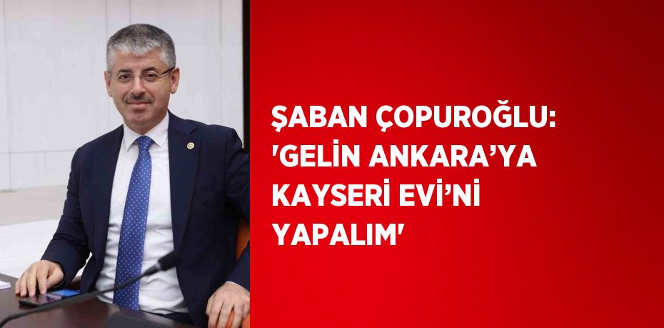 ŞABAN ÇOPUROĞLU: 'GELİN ANKARA’YA KAYSERİ EVİ’Nİ YAPALIM'