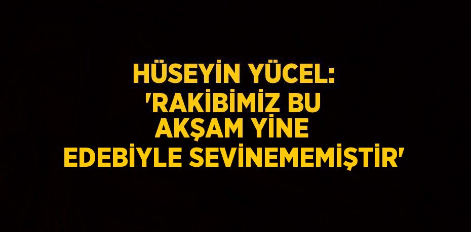 HÜSEYİN YÜCEL: 'RAKİBİMİZ BU AKŞAM YİNE EDEBİYLE SEVİNEMEMİŞTİR'