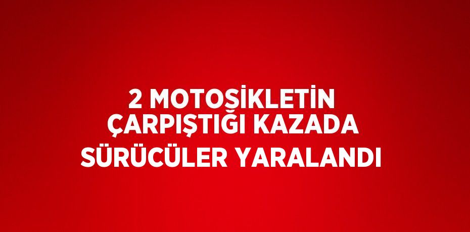 2 MOTOSİKLETİN ÇARPIŞTIĞI KAZADA SÜRÜCÜLER YARALANDI