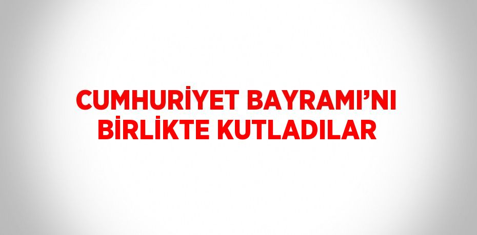 CUMHURİYET BAYRAMI’NI BİRLİKTE KUTLADILAR