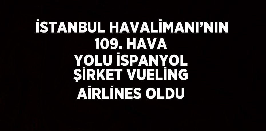 İSTANBUL HAVALİMANI’NIN 109. HAVA YOLU İSPANYOL ŞİRKET VUELİNG AİRLİNES OLDU