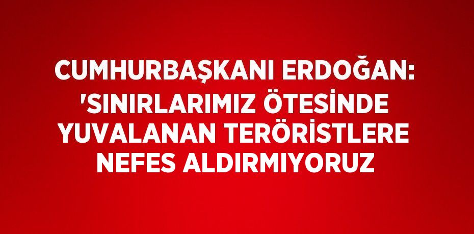 CUMHURBAŞKANI ERDOĞAN: 'SINIRLARIMIZ ÖTESİNDE YUVALANAN TERÖRİSTLERE NEFES ALDIRMIYORUZ