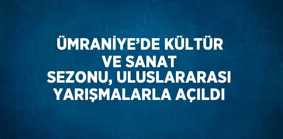 ÜMRANİYE’DE KÜLTÜR VE SANAT SEZONU, ULUSLARARASI YARIŞMALARLA AÇILDI