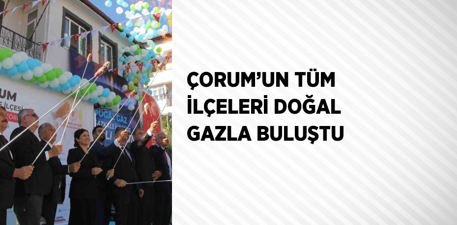 ÇORUM’UN TÜM İLÇELERİ DOĞAL GAZLA BULUŞTU