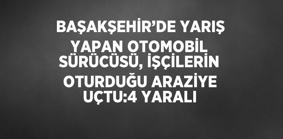 BAŞAKŞEHİR’DE YARIŞ YAPAN OTOMOBİL SÜRÜCÜSÜ, İŞÇİLERİN OTURDUĞU ARAZİYE UÇTU:4 YARALI