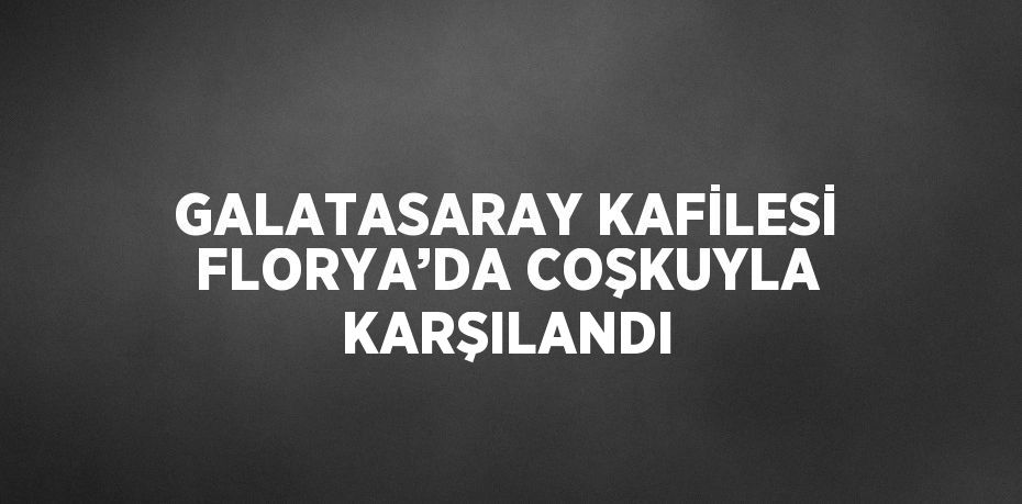 GALATASARAY KAFİLESİ FLORYA’DA COŞKUYLA KARŞILANDI