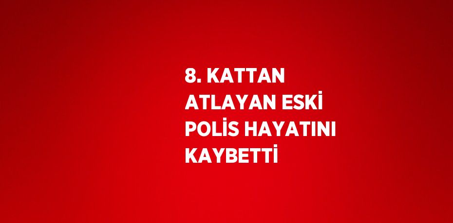 8. KATTAN ATLAYAN ESKİ POLİS HAYATINI KAYBETTİ