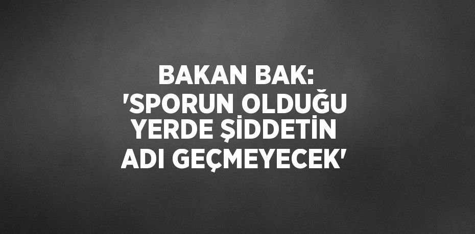 BAKAN BAK: 'SPORUN OLDUĞU YERDE ŞİDDETİN ADI GEÇMEYECEK'