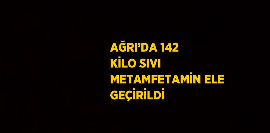 AĞRI’DA 142 KİLO SIVI METAMFETAMİN ELE GEÇİRİLDİ