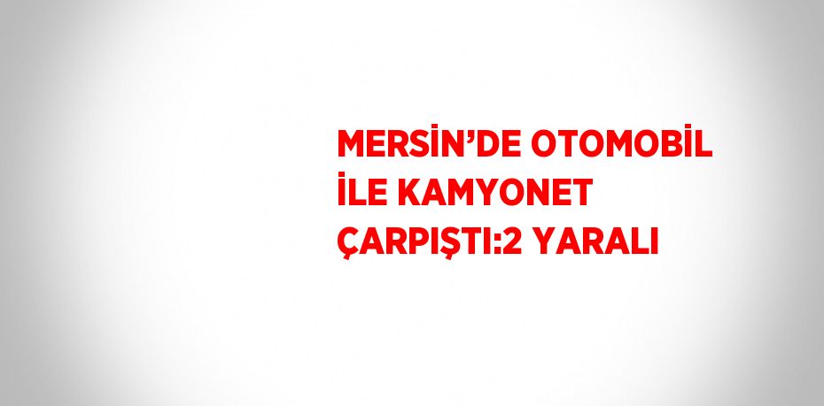 MERSİN’DE OTOMOBİL İLE KAMYONET ÇARPIŞTI:2 YARALI