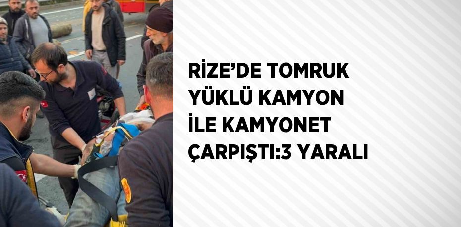 RİZE’DE TOMRUK YÜKLÜ KAMYON İLE KAMYONET ÇARPIŞTI:3 YARALI