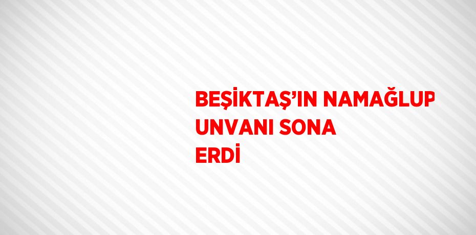 BEŞİKTAŞ’IN NAMAĞLUP UNVANI SONA ERDİ