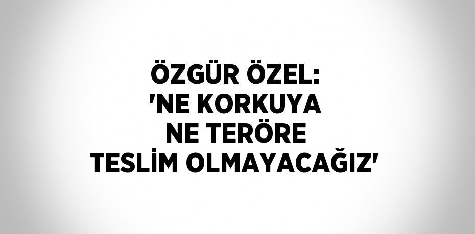 ÖZGÜR ÖZEL: 'NE KORKUYA NE TERÖRE TESLİM OLMAYACAĞIZ'