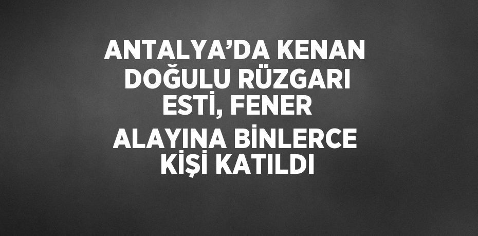 ANTALYA’DA KENAN DOĞULU RÜZGARI ESTİ, FENER ALAYINA BİNLERCE KİŞİ KATILDI