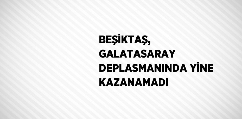 BEŞİKTAŞ, GALATASARAY DEPLASMANINDA YİNE KAZANAMADI