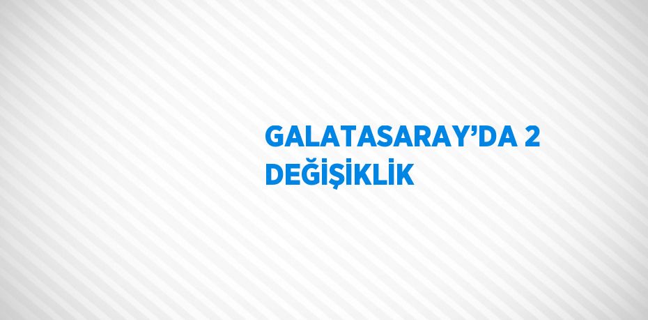 GALATASARAY’DA 2 DEĞİŞİKLİK